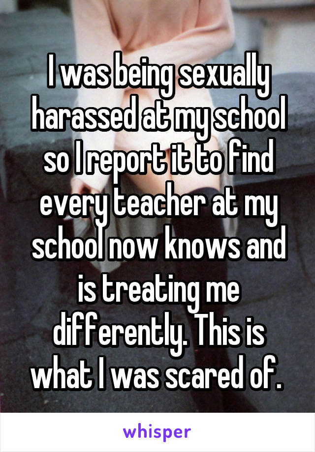 I was being sexually harassed at my school so I report it to find every teacher at my school now knows and is treating me differently. This is what I was scared of. 