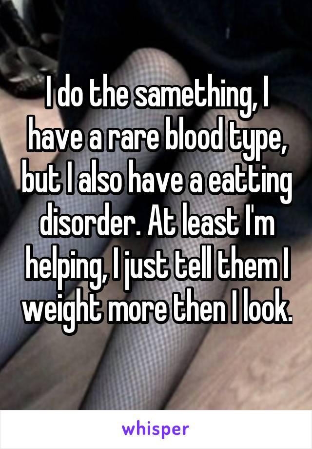 I do the samething, I have a rare blood type, but I also have a eatting disorder. At least I'm helping, I just tell them I weight more then I look. 