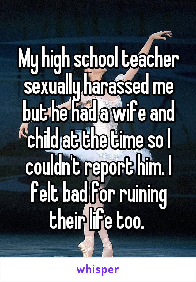 My high school teacher sexually harassed me but he had a wife and child at the time so I couldn't report him. I felt bad for ruining their life too. 