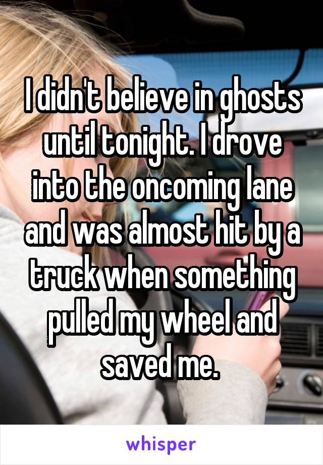 I didn't believe in ghosts until tonight. I drove into the oncoming lane and was almost hit by a truck when something pulled my wheel and saved me. 