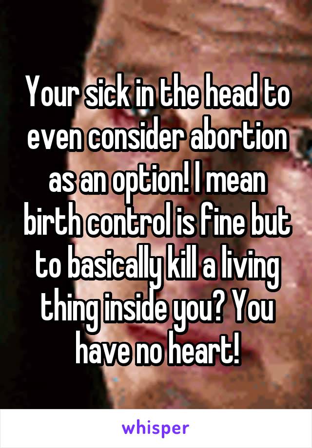 Your sick in the head to even consider abortion as an option! I mean birth control is fine but to basically kill a living thing inside you? You have no heart!