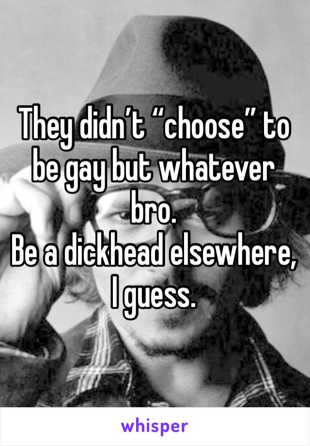 They didn’t “choose” to be gay but whatever bro.
Be a dickhead elsewhere, I guess.