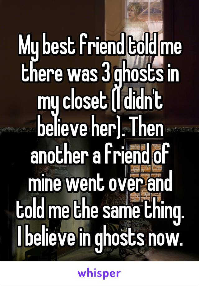 My best friend told me there was 3 ghosts in my closet (I didn't believe her). Then another a friend of mine went over and told me the same thing. I believe in ghosts now.