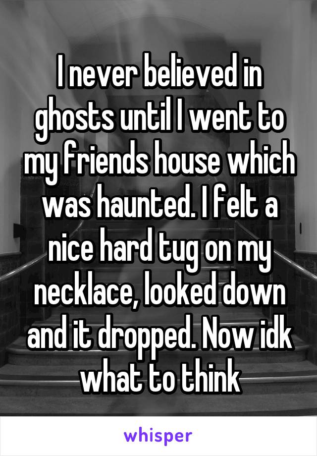 I never believed in ghosts until I went to my friends house which was haunted. I felt a nice hard tug on my necklace, looked down and it dropped. Now idk what to think