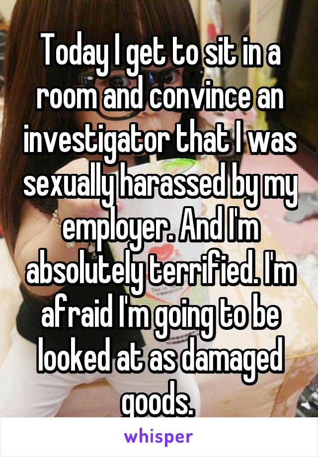 Today I get to sit in a room and convince an investigator that I was sexually harassed by my employer. And I'm absolutely terrified. I'm afraid I'm going to be looked at as damaged goods. 