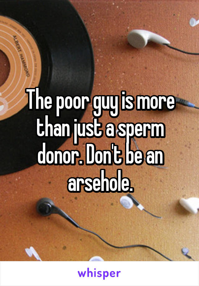 The poor guy is more than just a sperm donor. Don't be an arsehole.