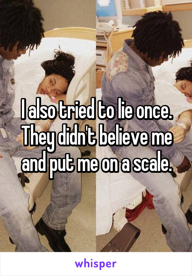 I also tried to lie once. They didn't believe me and put me on a scale.