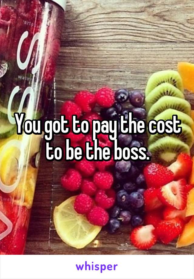 You got to pay the cost to be the boss.