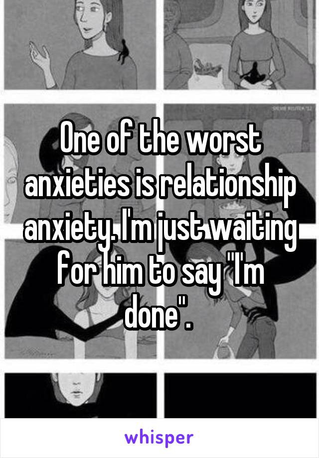 One of the worst anxieties is relationship anxiety. I'm just waiting for him to say "I'm done". 
