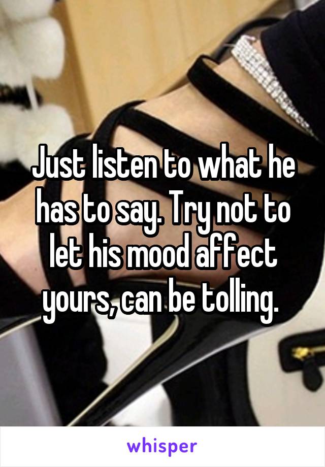Just listen to what he has to say. Try not to let his mood affect yours, can be tolling. 