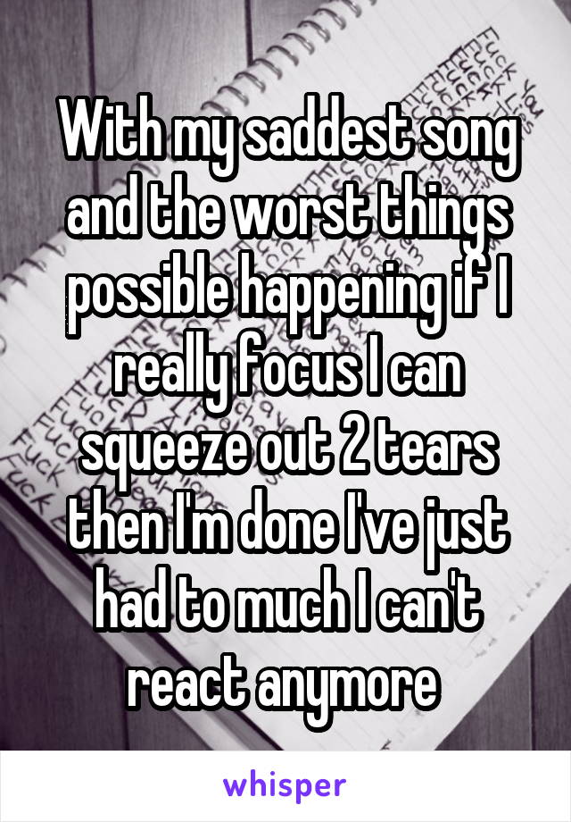 With my saddest song and the worst things possible happening if I really focus I can squeeze out 2 tears then I'm done I've just had to much I can't react anymore 
