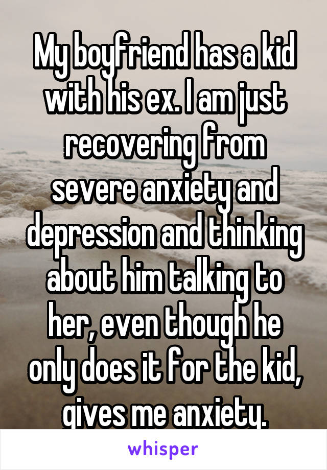 My boyfriend has a kid with his ex. I am just recovering from severe anxiety and depression and thinking about him talking to her, even though he only does it for the kid, gives me anxiety.