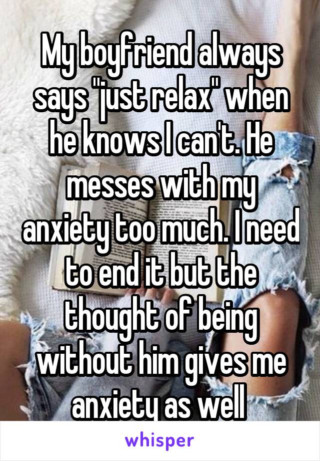 My boyfriend always says "just relax" when he knows I can't. He messes with my anxiety too much. I need to end it but the thought of being without him gives me anxiety as well 
