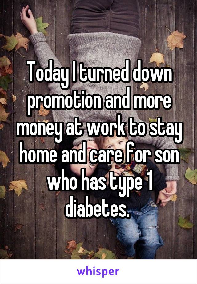 Today I turned down promotion and more money at work to stay home and care for son who has type 1 diabetes. 