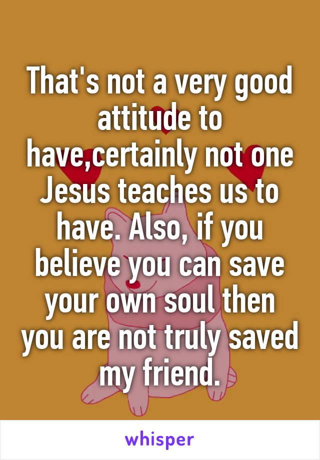 That's not a very good attitude to have,certainly not one Jesus teaches us to have. Also, if you believe you can save your own soul then you are not truly saved my friend.