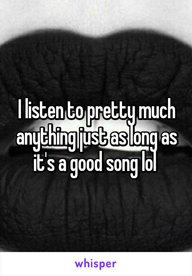 I listen to pretty much anything just as long as it's a good song lol 