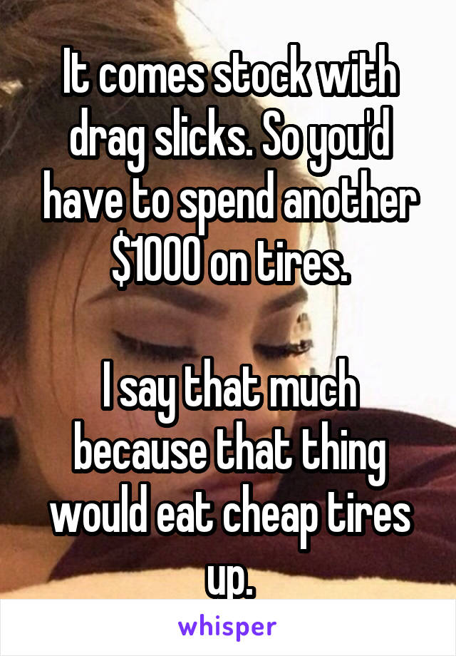 It comes stock with drag slicks. So you'd have to spend another $1000 on tires.

I say that much because that thing would eat cheap tires up.