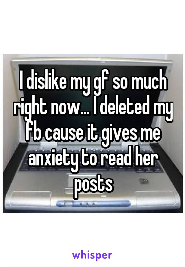 I dislike my gf so much right now... I deleted my fb cause it gives me anxiety to read her posts