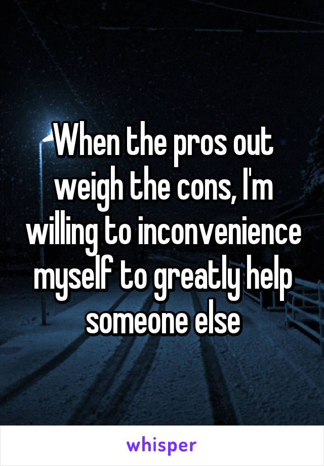 When the pros out weigh the cons, I'm willing to inconvenience myself to greatly help someone else