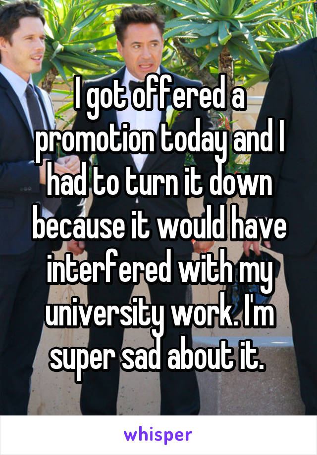 I got offered a promotion today and I had to turn it down because it would have interfered with my university work. I'm super sad about it. 