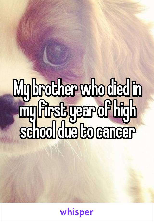 My brother who died in my first year of high school due to cancer