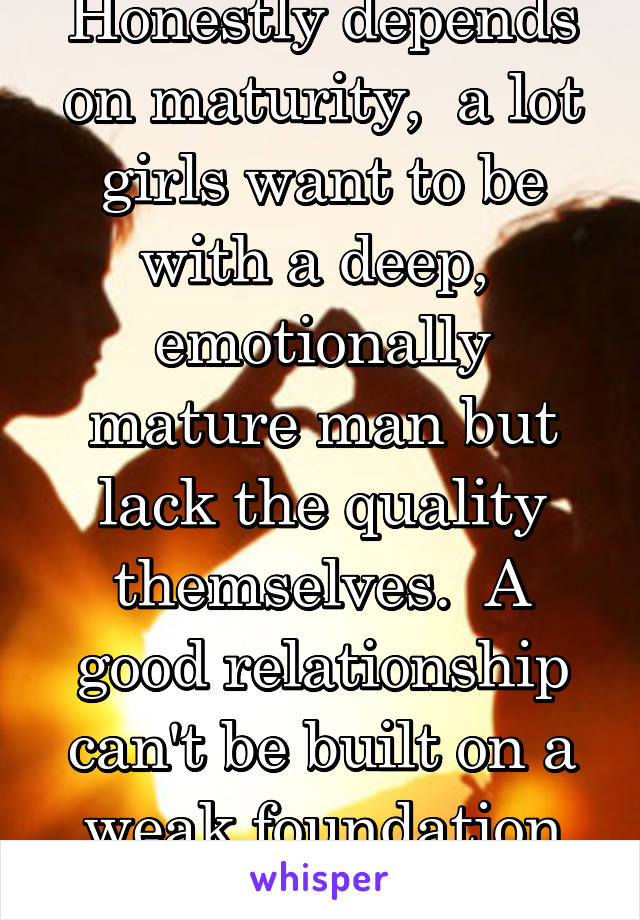 Honestly depends on maturity,  a lot girls want to be with a deep,  emotionally mature man but lack the quality themselves.  A good relationship can't be built on a weak foundation -_-