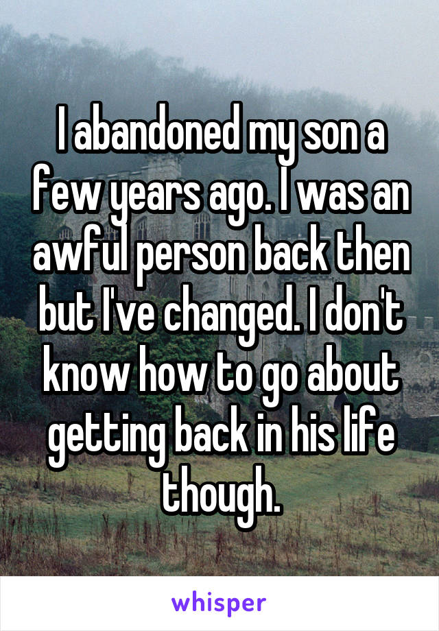 I abandoned my son a few years ago. I was an awful person back then but I've changed. I don't know how to go about getting back in his life though.