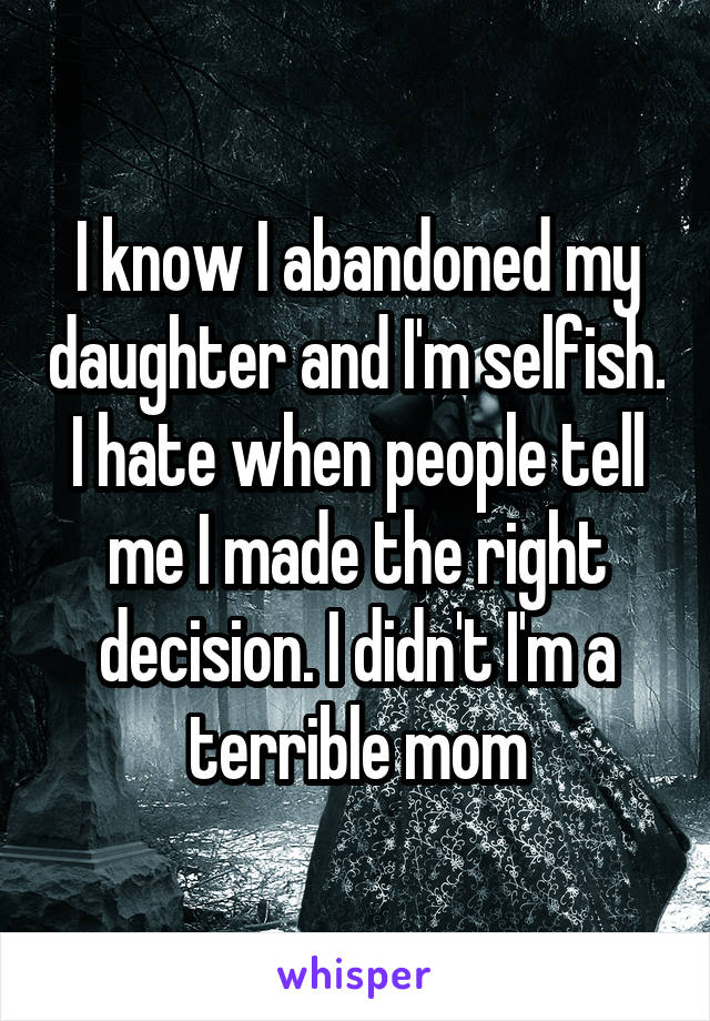 I know I abandoned my daughter and I'm selfish. I hate when people tell me I made the right decision. I didn't I'm a terrible mom