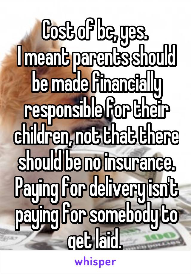 Cost of bc, yes. 
I meant parents should be made financially responsible for their children, not that there should be no insurance. Paying for delivery isn't paying for somebody to get laid. 