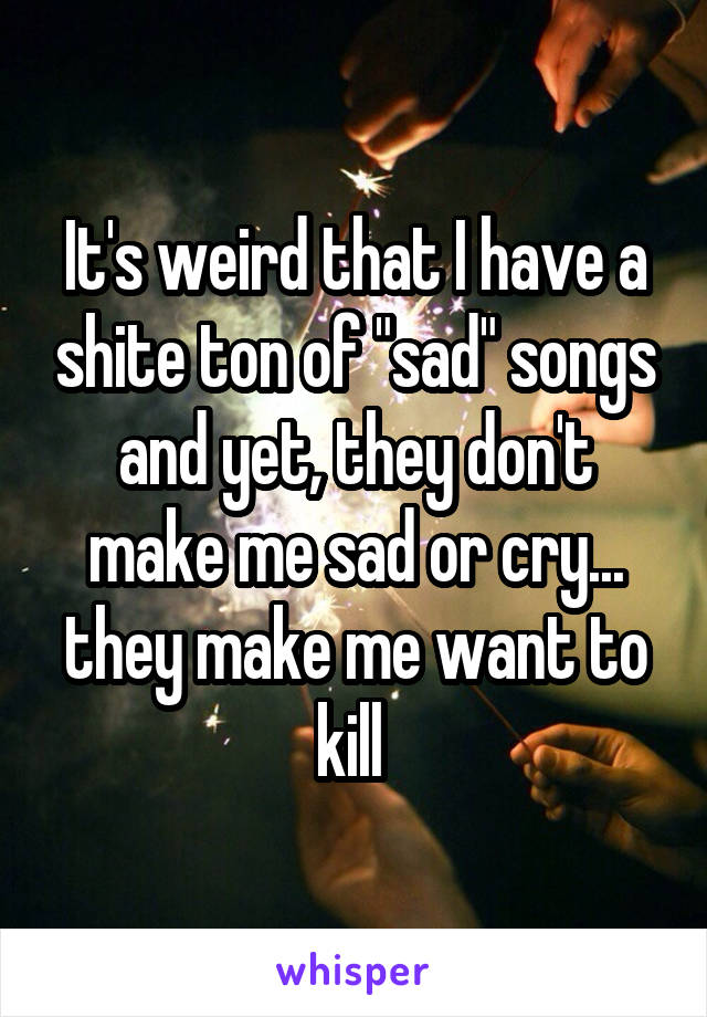It's weird that I have a shite ton of "sad" songs and yet, they don't make me sad or cry... they make me want to kill 