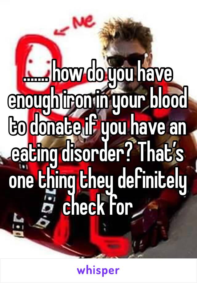 ....... how do you have enough iron in your blood to donate if you have an eating disorder? That’s one thing they definitely check for