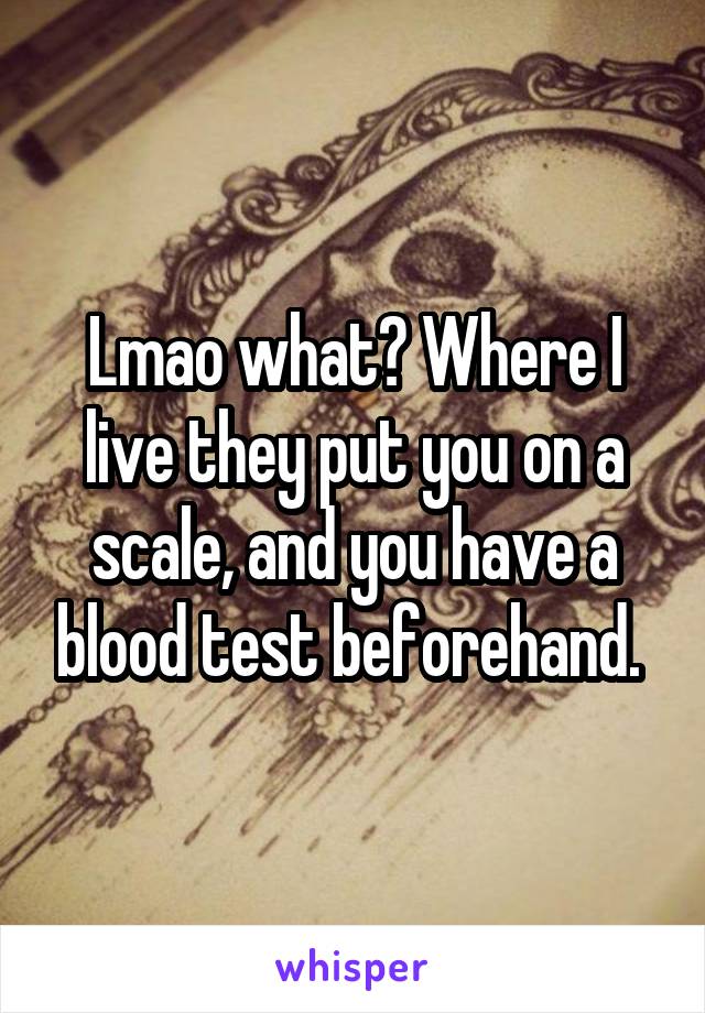 Lmao what? Where I live they put you on a scale, and you have a blood test beforehand. 