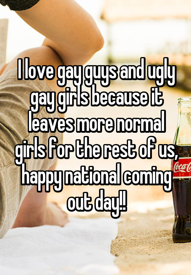 I love gay guys and ugly gay girls because it leaves more normal girls for the rest of us, happy national coming out day!!