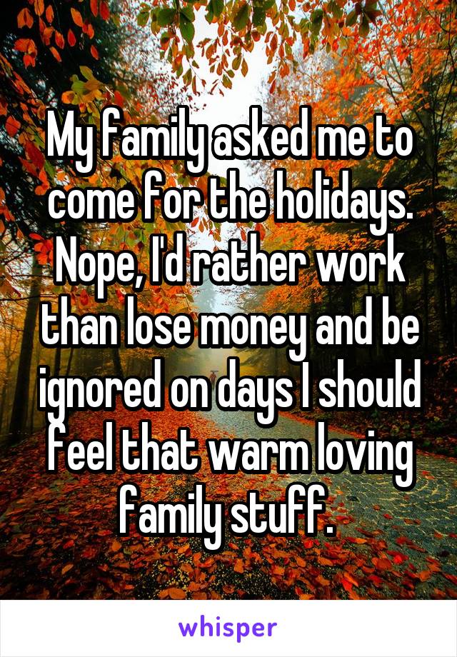 My family asked me to come for the holidays. Nope, I'd rather work than lose money and be ignored on days I should feel that warm loving family stuff. 