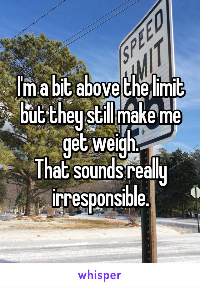 I'm a bit above the limit but they still make me get weigh.
That sounds really irresponsible.