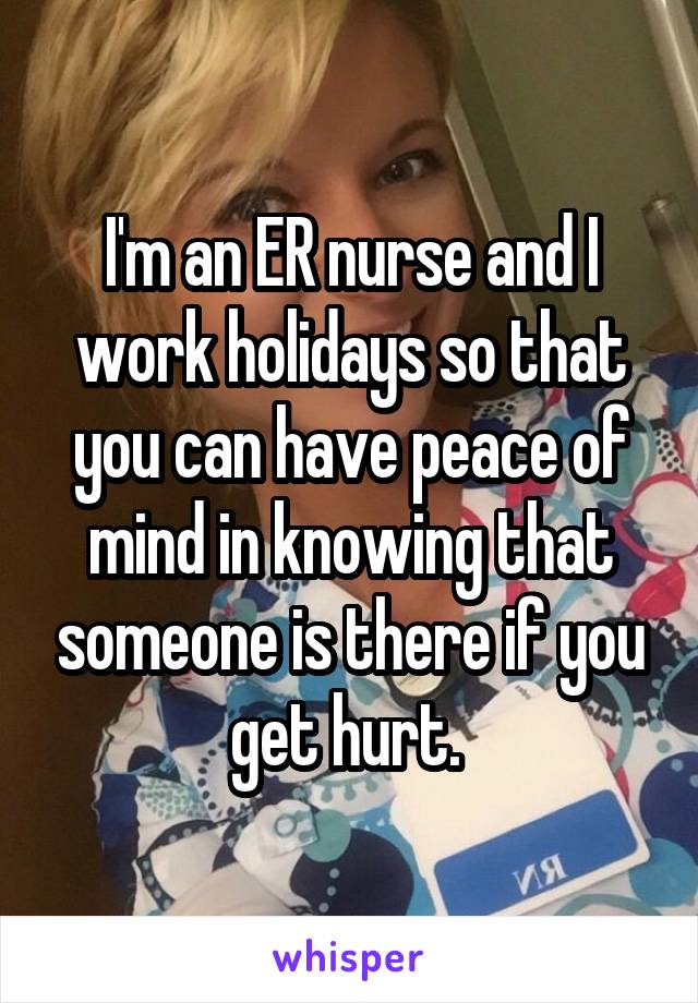 I'm an ER nurse and I work holidays so that you can have peace of mind in knowing that someone is there if you get hurt. 