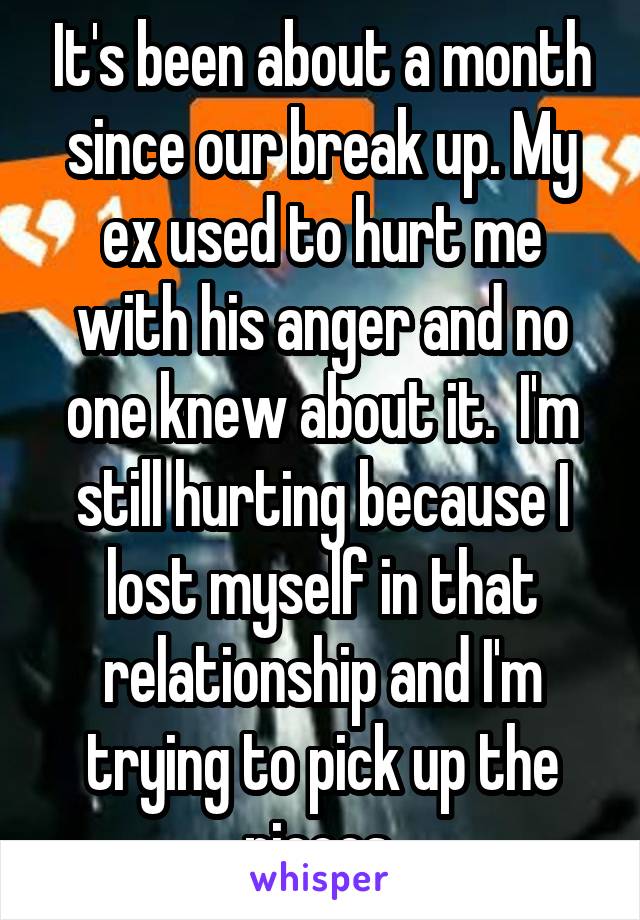 It's been about a month since our break up. My ex used to hurt me with his anger and no one knew about it.  I'm still hurting because I lost myself in that relationship and I'm trying to pick up the pieces.