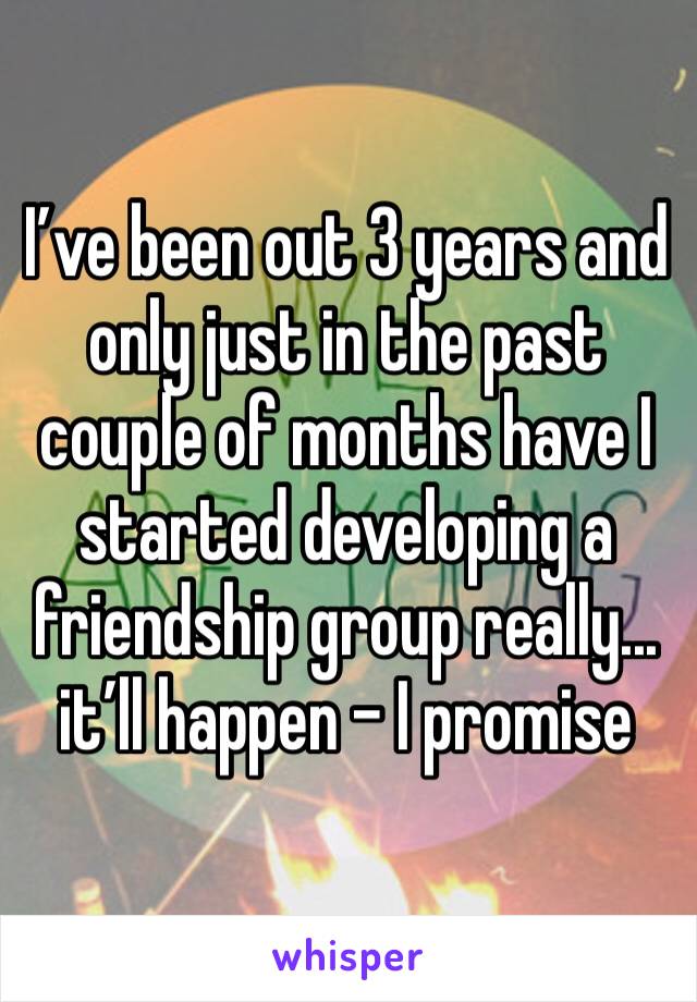 I’ve been out 3 years and only just in the past couple of months have I started developing a friendship group really... it’ll happen - I promise