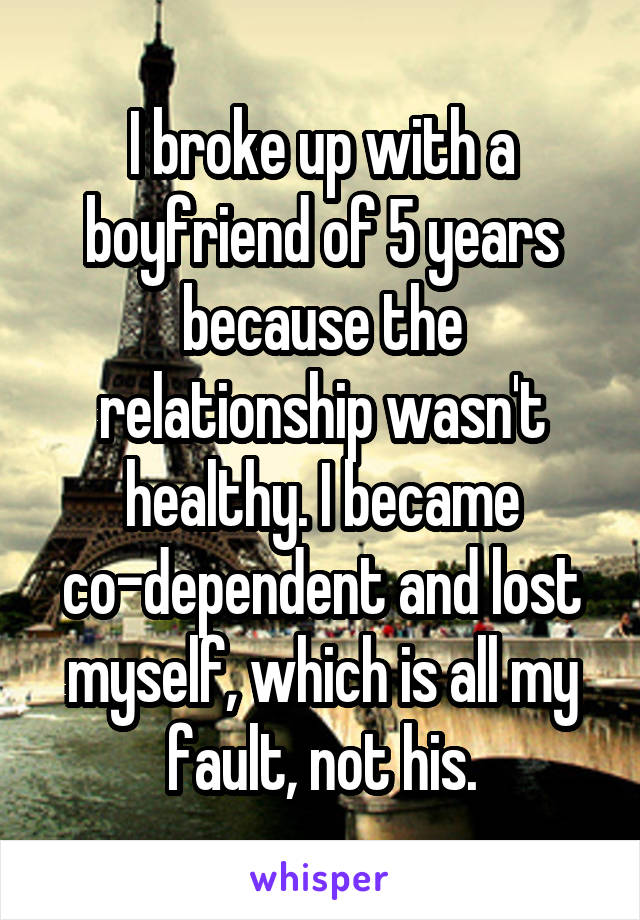 I broke up with a boyfriend of 5 years because the relationship wasn't healthy. I became co-dependent and lost myself, which is all my fault, not his.