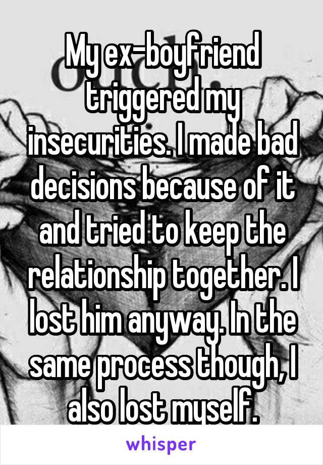 My ex-boyfriend triggered my insecurities. I made bad decisions because of it and tried to keep the relationship together. I lost him anyway. In the same process though, I also lost myself.