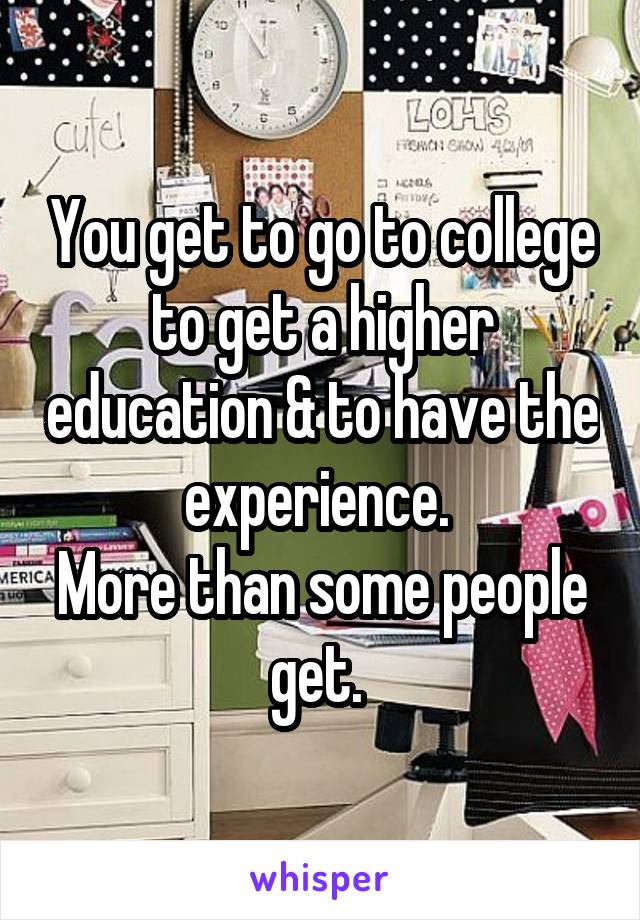 You get to go to college to get a higher education & to have the experience. 
More than some people get. 