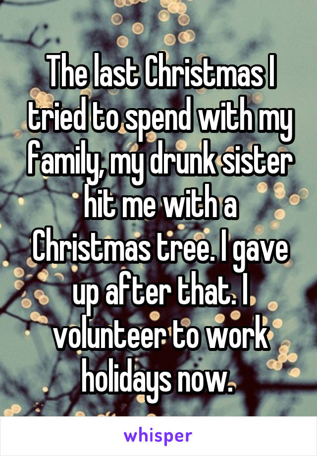 The last Christmas I tried to spend with my family, my drunk sister hit me with a Christmas tree. I gave up after that. I volunteer to work holidays now. 
