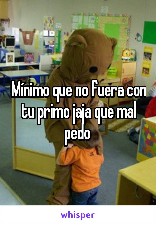 Mínimo que no fuera con tu primo jaja que mal pedo 