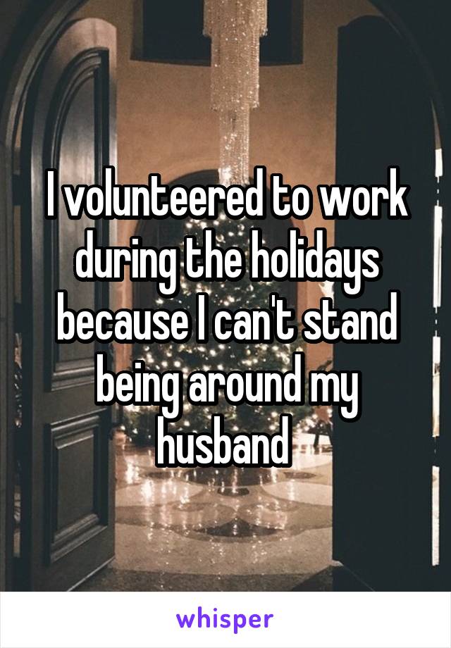 I volunteered to work during the holidays because I can't stand being around my husband 