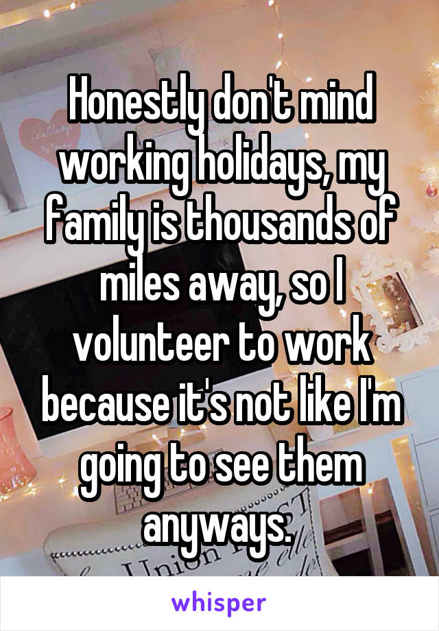 Honestly don't mind working holidays, my family is thousands of miles away, so I volunteer to work because it's not like I'm going to see them anyways. 