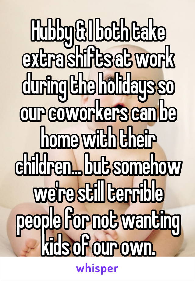 Hubby & I both take extra shifts at work during the holidays so our coworkers can be home with their children... but somehow we're still terrible people for not wanting kids of our own.