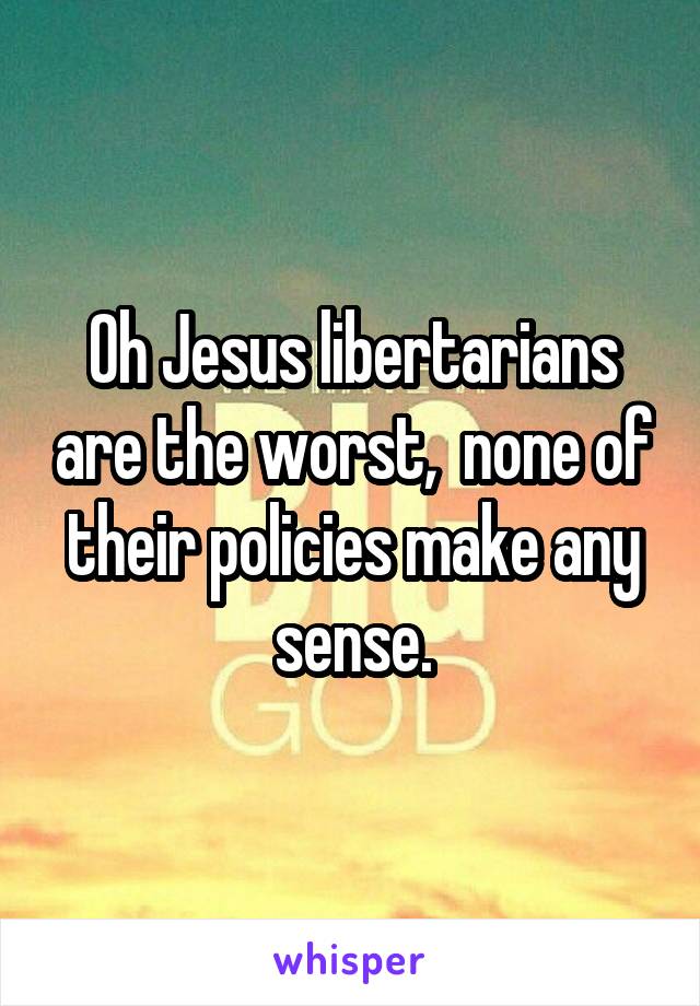 Oh Jesus libertarians are the worst,  none of their policies make any sense.