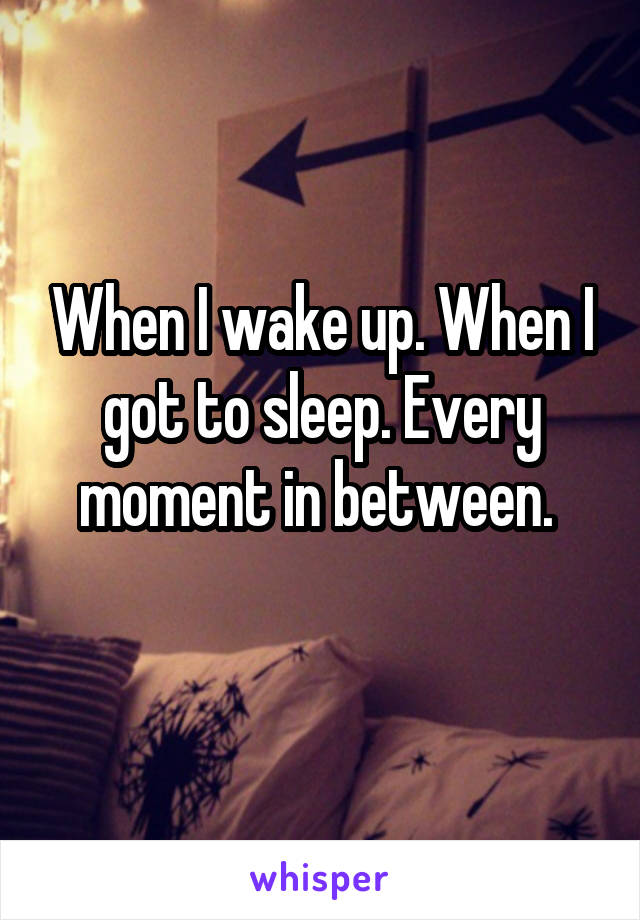 When I wake up. When I got to sleep. Every moment in between. 
