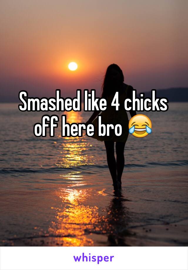Smashed like 4 chicks off here bro 😂