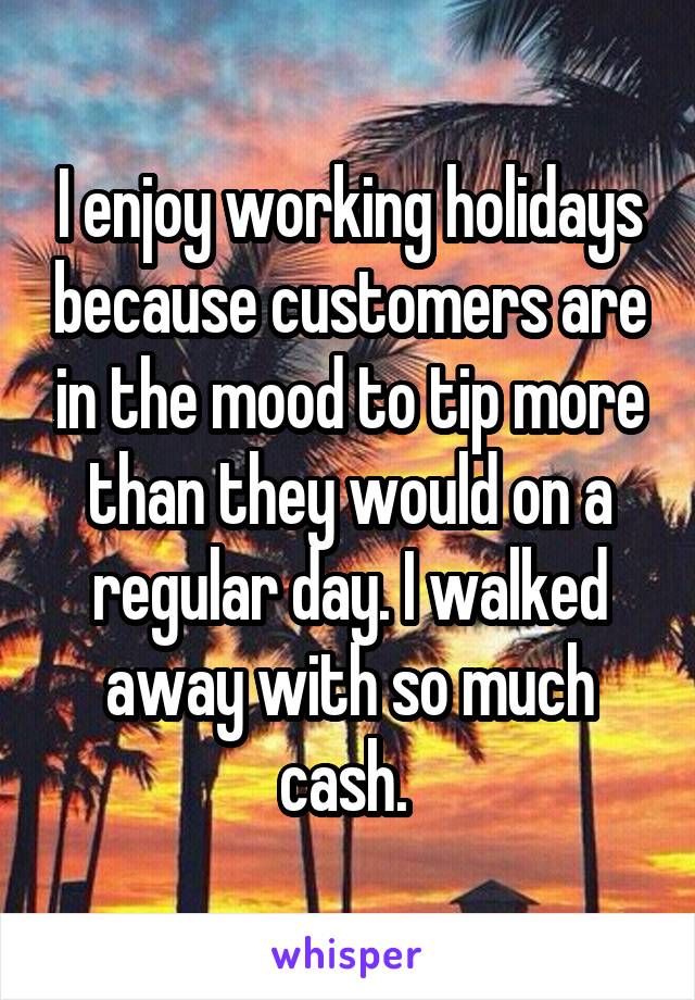 I enjoy working holidays because customers are in the mood to tip more than they would on a regular day. I walked away with so much cash. 